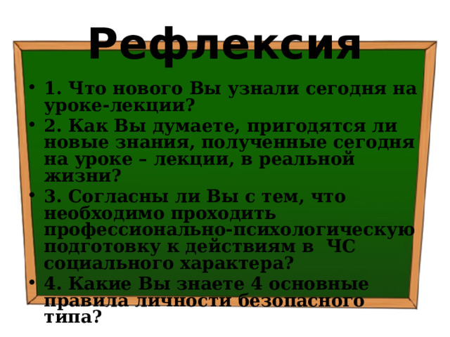 Рефлексия 1. Что нового Вы узнали сегодня на уроке-лекции? 2. Как Вы думаете, пригодятся ли новые знания, полученные сегодня на уроке – лекции, в реальной жизни? 3. Согласны ли Вы с тем, что необходимо проходить профессионально-психологическую подготовку к действиям в ЧС социального характера? 4. Какие Вы знаете 4 основные правила личности безопасного типа? 