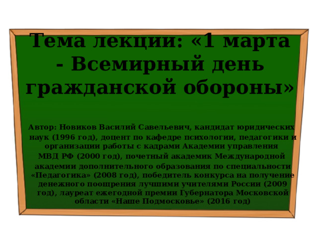 Тема лекции: «1 марта - Всемирный день гражданской обороны» Автор: Новиков Василий Савельевич, кандидат юридических наук (1996 год), доцент по кафедре психологии, педагогики и организации работы с кадрами Академии управления МВД РФ (2000 год), почетный академик Международной академии дополнительного образования по специальности «Педагогика» (2008 год), победитель конкурса на получение денежного поощрения лучшими учителями России (2009 год), лауреат ежегодной премии Губернатора Московской области «Наше Подмосковье» (2016 год) 