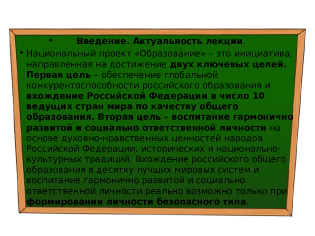 Введение. Актуальность лекции . Национальный проект «Образование» – это инициатива, направленная на достижение двух ключевых целей. Первая цель – обеспечение глобальной конкурентоспособности российского образования и вхождение Российской Федерации в число 10 ведущих стран мира по качеству общего образования. Вторая цель – воспитание гармонично развитой и социально ответственной личности на основе духовно-нравственных ценностей народов Российской Федерации, исторических и национально-культурных традиций.  Вхождение российского общего образования в десятку лучших мировых систем и воспитание гармонично развитой и социально ответственной личности реально возможно только при формировании личности безопасного типа . 