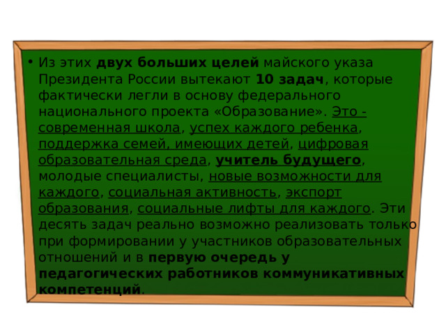 Из этих двух больших целей майского указа Президента России вытекают 10 задач , которые фактически легли в основу федерального национального проекта «Образование». Это - современная школа , успех каждого ребенка , поддержка семей, имеющих детей , цифровая образовательная среда , учитель будущего , молодые специалисты, новые возможности для каждого , социальная активность , экспорт образования , социальные лифты для каждого . Эти десять задач реально возможно реализовать только при формировании у участников образовательных отношений и в первую очередь у педагогических работников коммуникативных компетенций . 