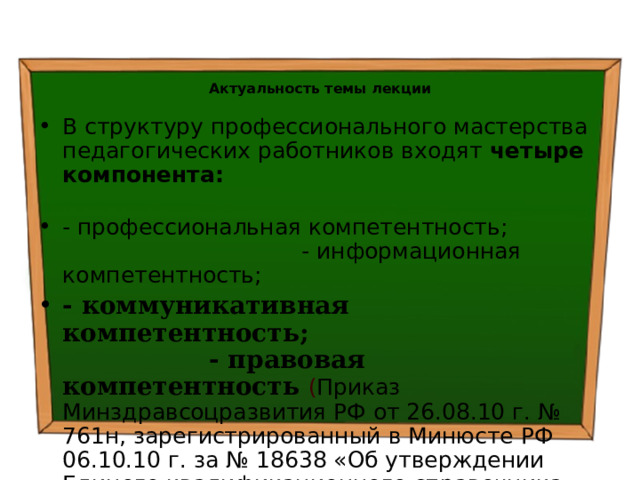  Актуальность темы лекции В структуру профессионального мастерства педагогических работников входят четыре компонента:  - профессиональная компетентность; - информационная компетентность; - коммуникативная компетентность; - правовая компетентность  ( Приказ Минздравсоцразвития РФ от 26.08.10 г. № 761н, зарегистрированный в Минюсте РФ 06.10.10 г. за № 18638 «Об утверждении Единого квалификационного справочника должностей руководителей, специалистов и служащих, раздел Квалификационные характеристики должностей работников образования») 