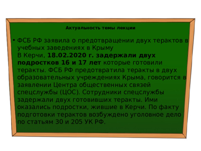  Актуальность темы лекции ФСБ РФ заявила о предотвращении двух терактов в учебных заведениях в Крыму  В Керчи, 18.02.2020 г. задержали двух подростков 16 и 17 лет которые готовили теракты. ФСБ РФ предотвратила теракты в двух образовательных учреждениях Крыма, говорится в заявлении Центра общественных связей спецслужбы (ЦОС). Сотрудники спецслужбы задержали двух готовивших теракты. Ими оказались подростки, жившие в Керчи. По факту подготовки терактов возбуждено уголовное дело по статьям 30 и 205 УК РФ.   