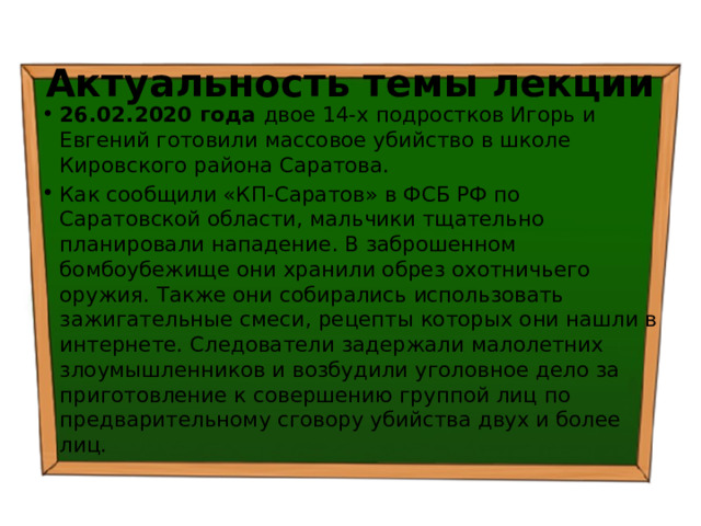 Актуальность темы лекции 26.02.2020 года двое 14-х подростков Игорь и Евгений готовили массовое убийство в школе Кировского района Саратова. Как сообщили «КП-Саратов» в ФСБ РФ по Саратовской области, мальчики тщательно планировали нападение. В заброшенном бомбоубежище они хранили обрез охотничьего оружия. Также они собирались использовать зажигательные смеси, рецепты которых они нашли в интернете. Следователи задержали малолетних злоумышленников и возбудили уголовное дело за приготовление к совершению группой лиц по предварительному сговору убийства двух и более лиц. 