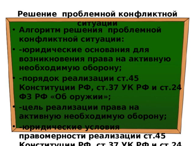 Решение проблемной конфликтной ситуации Алгоритм решения проблемной конфликтной ситуации: -юридические основания для возникновения права на активную необходимую оборону; -порядок реализации ст.45 Конституции РФ, ст.37 УК РФ и ст.24 ФЗ РФ «Об оружии»; -цель реализации права на активную необходимую оборону; -юридические условия правомерности реализации ст.45 Конституции РФ, ст.37 УК РФ и ст.24 ФЗ РФ «Об оружии» 