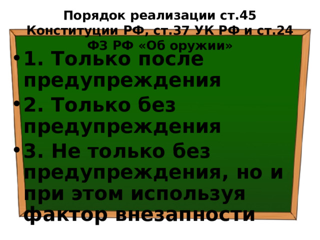 Порядок реализации ст.45 Конституции РФ, ст.37 УК РФ и ст.24 ФЗ РФ «Об оружии» 1. Только после предупреждения 2. Только без предупреждения 3. Не только без предупреждения, но и при этом используя фактор внезапности 