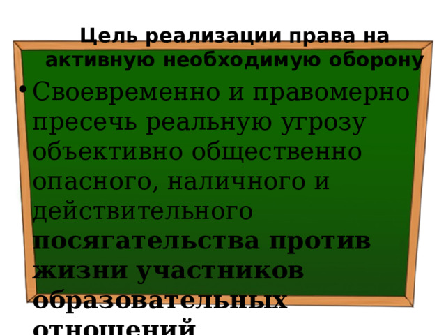 Цель реализации права на активную необходимую оборону Своевременно и правомерно пресечь реальную угрозу объективно общественно опасного, наличного и действительного посягательства против жизни участников образовательных отношений 