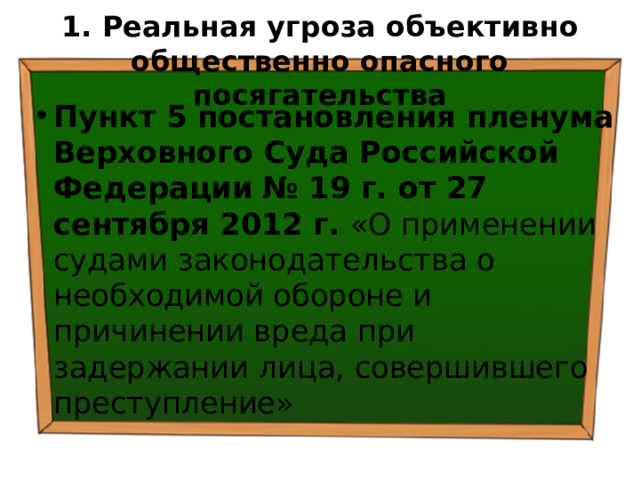 1. Реальная угроза  объективно общественно опасного  посягательства Пункт 5 постановления пленума Верховного Суда Российской Федерации  № 19 г. от 27 сентября 2012 г. «О применении судами законодательства о необходимой обороне и причинении вреда при задержании лица, совершившего преступление» 