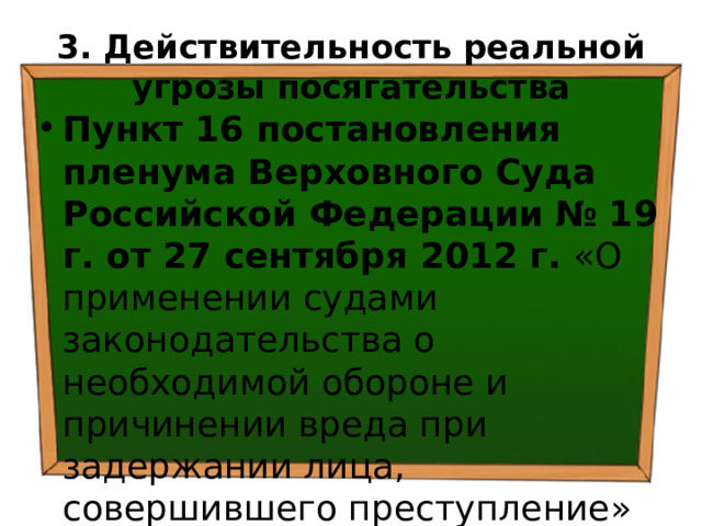3. Действительность  реальной угрозы посягательства Пункт 16 постановления пленума Верховного Суда Российской Федерации  № 19 г. от 27 сентября 2012 г. «О применении судами законодательства о необходимой обороне и причинении вреда при задержании лица, совершившего преступление» 