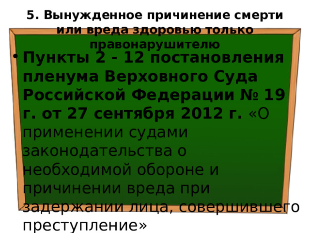 5. Вынужденное причинение смерти или вреда здоровью  только правонарушителю Пункты 2 - 12 постановления пленума Верховного Суда Российской Федерации  № 19 г. от 27 сентября 2012 г. «О применении судами законодательства о необходимой обороне и причинении вреда при задержании лица, совершившего преступление» 