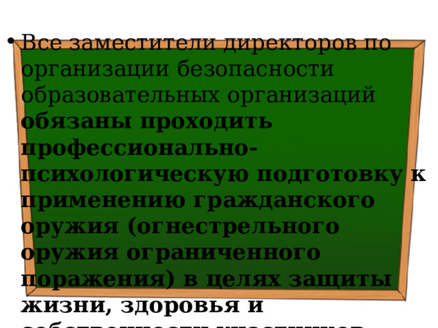 Все заместители директоров по организации безопасности образовательных организаций обязаны проходить профессионально-психологическую подготовку к применению гражданского оружия (огнестрельного оружия ограниченного поражения) в целях защиты жизни, здоровья и собственности участников образовательных отношений 