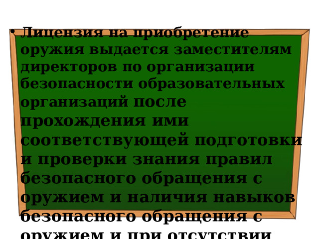 Лицензия на приобретение оружия выдается заместителям директоров по организации безопасности образовательных организаций после прохождения ими соответствующей подготовки и проверки знания правил безопасного обращения с оружием и наличия навыков безопасного обращения с оружием и при отсутствии иных препятствующих ее получению оснований 