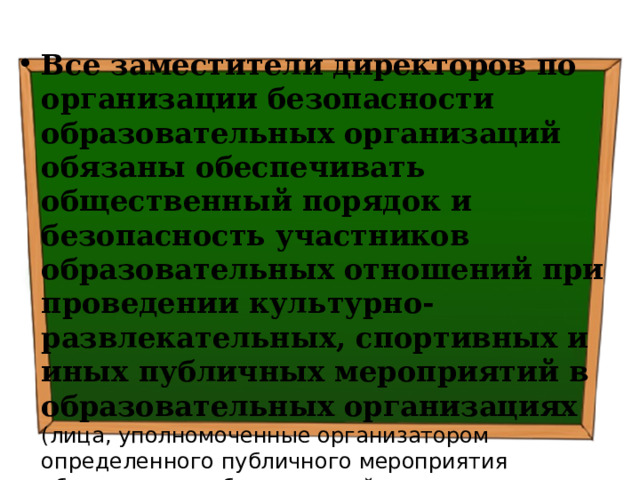 Все заместители директоров по организации безопасности образовательных организаций обязаны обеспечивать общественный порядок и безопасность участников образовательных отношений при проведении культурно-развлекательных, спортивных и иных публичных мероприятий в образовательных организациях (лица, уполномоченные организатором определенного публичного мероприятия обеспечивают общественный порядок и безопасность граждан, соблюдение законности при его проведении) Основание: ч.3 ст.24 ФЗ РФ «Об оружии» 
