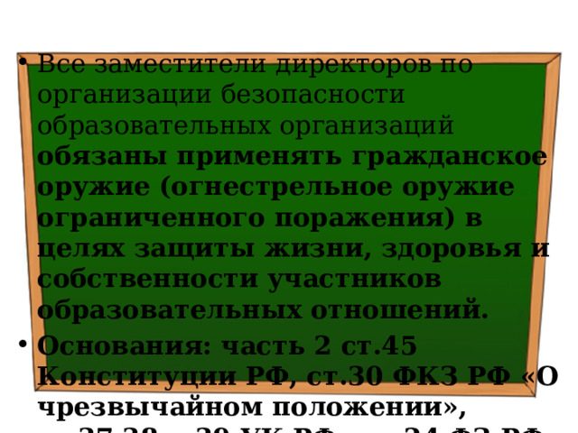 Все заместители директоров по организации безопасности образовательных организаций обязаны применять гражданское оружие (огнестрельное оружие ограниченного поражения) в целях защиты жизни, здоровья и собственности участников образовательных отношений. Основания: часть 2 ст.45 Конституции РФ, ст.30 ФКЗ РФ «О чрезвычайном положении», ст.37,38 и 39 УК РФ, ст. 24 ФЗ РФ «Об оружии», п.8 ч.1 ст.41 ФЗ РФ «Об образовании в РФ» 