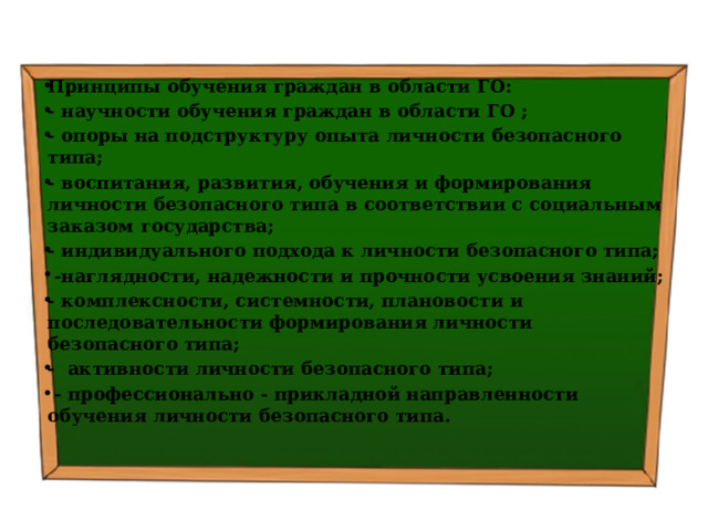Принципы обучения граждан в области ГО: - научности обучения граждан в области ГО ; - опоры на подструктуру опыта личности безопасного типа; - воспитания, развития, обучения и формирования личности безопасного типа в соответствии с социальным заказом государства; - индивидуального подхода к личности безопасного типа;  -наглядности, надежности и прочности усвоения знаний; - комплексности, системности, плановости и последовательности формирования личности безопасного типа; - активности личности безопасного типа;  - профессионально - прикладной направленности обучения личности безопасного типа. 