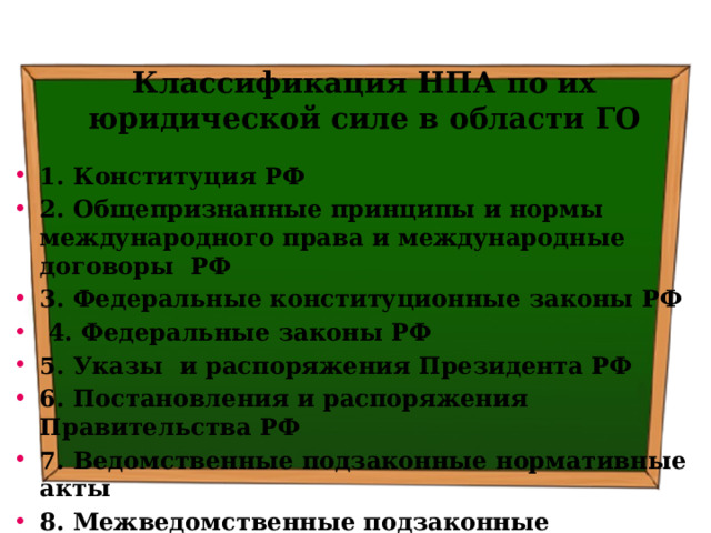 Классификация НПА по их юридической силе в области ГО 1. Конституция РФ 2. Общепризнанные принципы и нормы международного права и международные договоры РФ 3. Федеральные конституционные законы РФ  4. Федеральные законы РФ 5. Указы и распоряжения Президента РФ 6. Постановления и распоряжения Правительства РФ 7. Ведомственные подзаконные нормативные акты 8. Межведомственные подзаконные нормативные акты 