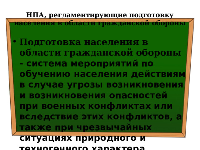 НПА, регламентирующие подготовку населения в области гражданской обороны Подготовка населения в области гражданской обороны - система мероприятий по обучению населения действиям в случае угрозы возникновения и возникновения опасностей при военных конфликтах или вследствие этих конфликтов, а также при чрезвычайных ситуациях природного и техногенного характера 