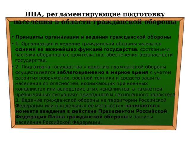 НПА, регламентирующие подготовку населения в области гражданской обороны Принципы организации и ведения гражданской обороны 1. Организация и ведение гражданской обороны являются одними из важнейших функций государства , составными частями оборонного строительства, обеспечения безопасности государства. 2. Подготовка государства к ведению гражданской обороны осуществляется заблаговременно в мирное время с учетом развития вооружения, военной техники и средств защиты населения от опасностей, возникающих при военных конфликтах или вследствие этих конфликтов, а также при чрезвычайных ситуациях природного и техногенного характера. 3. Ведение гражданской обороны на территории Российской Федерации или в отдельных ее местностях начинается с момента введения в действие Президентом Российской Федерации Плана гражданской обороны и защиты населения Российской Федерации. 