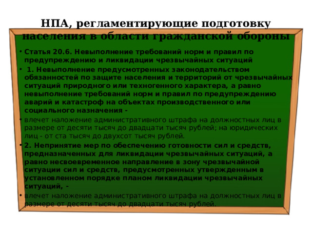 НПА, регламентирующие подготовку населения в области гражданской обороны Статья 20.6. Невыполнение требований норм и правил по предупреждению и ликвидации чрезвычайных ситуаций   1. Невыполнение предусмотренных законодательством обязанностей по защите населения и территорий от чрезвычайных ситуаций природного или техногенного характера, а равно невыполнение требований норм и правил по предупреждению аварий и катастроф на объектах производственного или социального назначения - влечет наложение административного штрафа на должностных лиц в размере от десяти тысяч до двадцати тысяч рублей; на юридических лиц - от ста тысяч до двухсот тысяч рублей. 2. Непринятие мер по обеспечению готовности сил и средств, предназначенных для ликвидации чрезвычайных ситуаций, а равно несвоевременное направление в зону чрезвычайной ситуации сил и средств, предусмотренных утвержденным в установленном порядке планом ликвидации чрезвычайных ситуаций, - влечет наложение административного штрафа на должностных лиц в размере от десяти тысяч до двадцати тысяч рублей. 