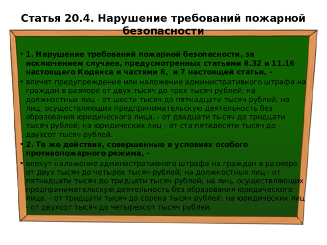 Статья 20.4. Нарушение требований пожарной безопасности   1. Нарушение требований пожарной безопасности, за исключением случаев, предусмотренных статьями 8.32 и 11.16 настоящего Кодекса и частями 6, и 7 настоящей статьи, - влечет предупреждение или наложение административного штрафа на граждан в размере от двух тысяч до трех тысяч рублей; на должностных лиц - от шести тысяч до пятнадцати тысяч рублей; на лиц, осуществляющих предпринимательскую деятельность без образования юридического лица, - от двадцати тысяч до тридцати тысяч рублей; на юридических лиц - от ста пятидесяти тысяч до двухсот тысяч рублей. 2. Те же действия, совершенные в условиях особого противопожарного режима, - влекут наложение административного штрафа на граждан в размере от двух тысяч до четырех тысяч рублей; на должностных лиц - от пятнадцати тысяч до тридцати тысяч рублей; на лиц, осуществляющих предпринимательскую деятельность без образования юридического лица, - от тридцати тысяч до сорока тысяч рублей; на юридических лиц - от двухсот тысяч до четырехсот тысяч рублей. 