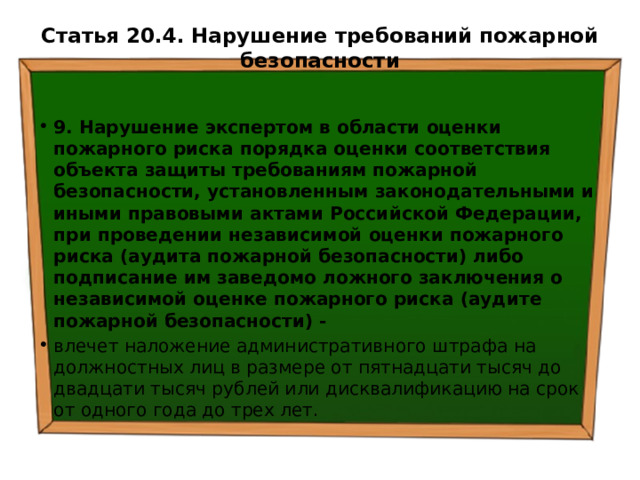 Статья 20.4. Нарушение требований пожарной безопасности   9. Нарушение экспертом в области оценки пожарного риска порядка оценки соответствия объекта защиты требованиям пожарной безопасности, установленным законодательными и иными правовыми актами Российской Федерации, при проведении независимой оценки пожарного риска (аудита пожарной безопасности) либо подписание им заведомо ложного заключения о независимой оценке пожарного риска (аудите пожарной безопасности) - влечет наложение административного штрафа на должностных лиц в размере от пятнадцати тысяч до двадцати тысяч рублей или дисквалификацию на срок от одного года до трех лет. 