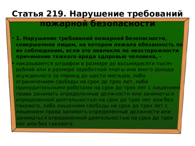 Статья 219. Нарушение требований пожарной безопасности 1. Нарушение требований пожарной безопасности, совершенное лицом, на котором лежала обязанность по их соблюдению, если это повлекло по неосторожности причинение тяжкого вреда здоровью человека, - наказывается штрафом в размере до восьмидесяти тысяч рублей или в размере заработной платы или иного дохода осужденного за период до шести месяцев, либо ограничением свободы на срок до трех лет, либо принудительными работами на срок до трех лет с лишением права занимать определенные должности или заниматься определенной деятельностью на срок до трех лет или без такового, либо лишением свободы на срок до трех лет с лишением права занимать определенные должности или заниматься определенной деятельностью на срок до трех лет или без такового. 