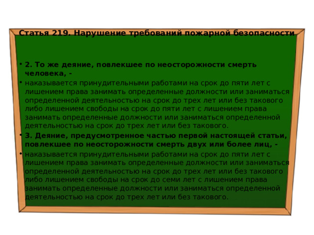  Статья 219. Нарушение требований пожарной безопасности   2. То же деяние, повлекшее по неосторожности смерть человека, - наказывается принудительными работами на срок до пяти лет с лишением права занимать определенные должности или заниматься определенной деятельностью на срок до трех лет или без такового либо лишением свободы на срок до пяти лет с лишением права занимать определенные должности или заниматься определенной деятельностью на срок до трех лет или без такового. 3. Деяние, предусмотренное частью первой настоящей статьи, повлекшее по неосторожности смерть двух или более лиц, - наказывается принудительными работами на срок до пяти лет с лишением права занимать определенные должности или заниматься определенной деятельностью на срок до трех лет или без такового либо лишением свободы на срок до семи лет с лишением права занимать определенные должности или заниматься определенной деятельностью на срок до трех лет или без такового. 