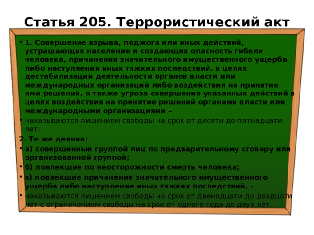 Статья 205. Террористический акт   1. Совершение взрыва, поджога или иных действий, устрашающих население и создающих опасность гибели человека, причинения значительного имущественного ущерба либо наступления иных тяжких последствий, в целях дестабилизации деятельности органов власти или международных организаций либо воздействия на принятие ими решений, а также угроза совершения указанных действий в целях воздействия на принятие решений органами власти или международными организациями –  наказываются лишением свободы на срок от десяти до пятнадцати лет. 2. Те же деяния: а) совершенные группой лиц по предварительному сговору или организованной группой; б) повлекшие по неосторожности смерть человека; в) повлекшие причинение значительного имущественного ущерба либо наступление иных тяжких последствий, - наказываются лишением свободы на срок от двенадцати до двадцати лет с ограничением свободы на срок от одного года до двух лет. 