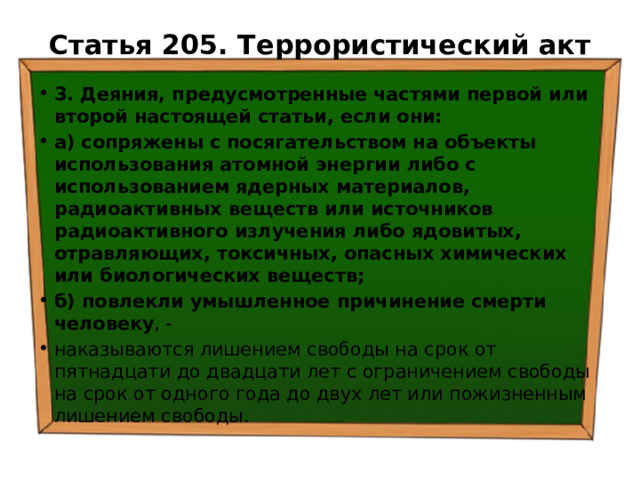 Статья 205. Террористический акт   3. Деяния, предусмотренные частями первой или второй настоящей статьи, если они: а) сопряжены с посягательством на объекты использования атомной энергии либо с использованием ядерных материалов, радиоактивных веществ или источников радиоактивного излучения либо ядовитых, отравляющих, токсичных, опасных химических или биологических веществ; б) повлекли умышленное причинение смерти человеку , - наказываются лишением свободы на срок от пятнадцати до двадцати лет с ограничением свободы на срок от одного года до двух лет или пожизненным лишением свободы. 