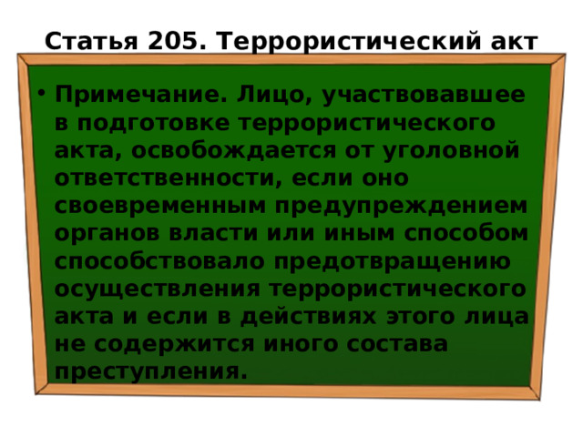 Статья 205. Террористический акт   Примечание. Лицо, участвовавшее в подготовке террористического акта, освобождается от уголовной ответственности, если оно своевременным предупреждением органов власти или иным способом способствовало предотвращению осуществления террористического акта и если в действиях этого лица не содержится иного состава преступления. 