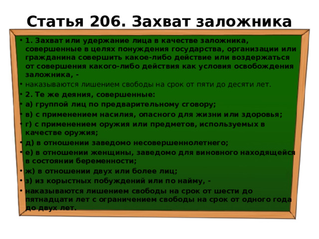 Статья 206. Захват заложника   1. Захват или удержание лица в качестве заложника, совершенные в целях понуждения государства, организации или гражданина совершить какое-либо действие или воздержаться от совершения какого-либо действия как условия освобождения заложника, - наказываются лишением свободы на срок от пяти до десяти лет. 2. Те же деяния, совершенные: а) группой лиц по предварительному сговору; в) с применением насилия, опасного для жизни или здоровья; г) с применением оружия или предметов, используемых в качестве оружия; д) в отношении заведомо несовершеннолетнего; е) в отношении женщины, заведомо для виновного находящейся в состоянии беременности; ж) в отношении двух или более лиц; з) из корыстных побуждений или по найму, - наказываются лишением свободы на срок от шести до пятнадцати лет с ограничением свободы на срок от одного года до двух лет. 