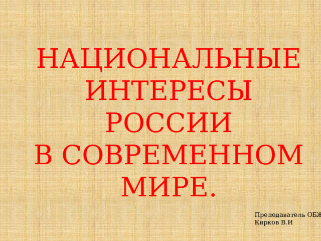 НАЦИОНАЛЬНЫЕ ИНТЕРЕСЫ РОССИИ В СОВРЕМЕННОМ МИРЕ. Преподаватель ОБЖ Кирков В.И 