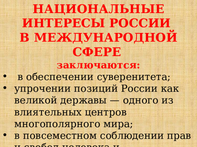 НАЦИОНАЛЬНЫЕ ИНТЕРЕСЫ РОССИИ В МЕЖДУНАРОДНОЙ СФЕРЕ  заключаются:  в обеспечении суверенитета; упрочении позиций России как великой державы — одного из влиятельных центров многополярного мира; в повсеместном соблюдении прав и свобод человека и недопустимости применения при этом двойных стандартов. 
