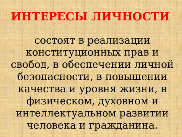 ИНТЕРЕСЫ ЛИЧНОСТИ  состоят в реализации конституционных прав и свобод, в обеспечении личной безопасности, в повышении качества и уровня жизни, в физическом, духовном и интеллектуальном развитии человека и гражданина. 