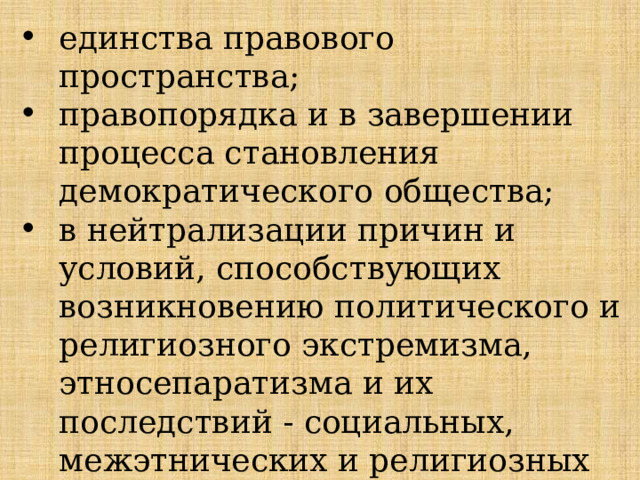 единства правового пространства; правопорядка и в завершении процесса становления демократического общества; в нейтрализации причин и условий, способствующих возникновению политического и религиозного экстремизма, этносепаратизма и их последствий - социальных, межэтнических и религиозных конфликтов, терроризма. 