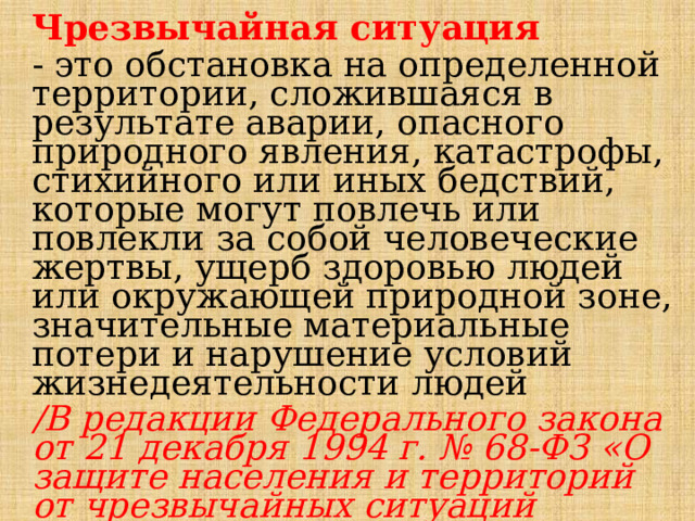 Чрезвычайная ситуация - это обстановка на определенной территории, сложившаяся в результате аварии, опасного природного явления, катастрофы, стихийного или иных бедствий, которые могут повлечь или повлекли за собой человеческие жертвы, ущерб здоровью людей или окружающей природной зоне, значительные материальные потери и нарушение условий жизнедеятельности людей /В редакции Федерального закона от 21 декабря 1994 г. № 68-ФЗ «О защите населения и территорий от чрезвычайных ситуаций природного и техногенного характера» / 