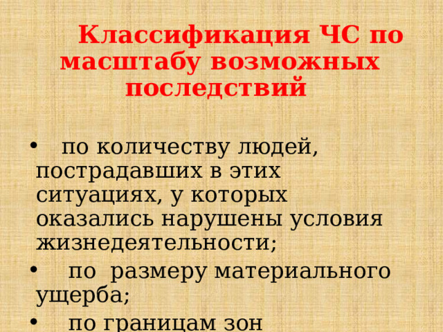        Классификация ЧС по масштабу возможных последствий   по количеству людей, пострадавших в этих ситуациях, у которых оказались нарушены условия жизнедеятельности;      по размеру материального ущерба;      по границам зон распространения поражающих факторов чрезвычайных ситуаций. 