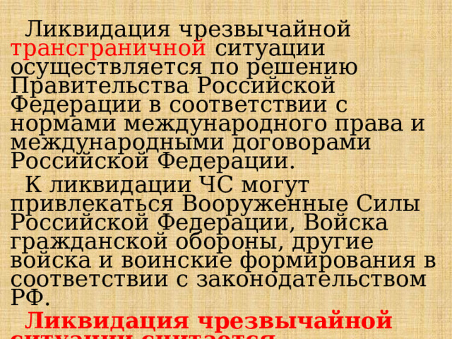  Ликвидация чрезвычайной трансграничной  ситуации осуществляется по решению Правительства Российской Федерации в соответствии с нормами международного права и международными договорами Российской Федерации.  К ликвидации ЧС могут привлекаться Вооруженные Силы Российской Федерации, Войска гражданской обороны, другие войска и воинские формирования в соответствии с законодательством РФ.  Ликвидация чрезвычайной ситуации считается завершенной по окончании проведения аварийно-спасательных и других неотложных работ . 