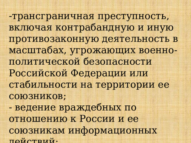 -трансграничная преступность, включая контрабандную и иную противозаконную деятельность в масштабах, угрожающих военно-политической безопасности Российской Федерации или стабильности на территории ее союзников; - ведение враждебных по отношению к России и ее союзникам информационных действий; 
