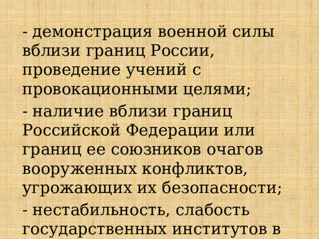 - демонстрация военной силы вблизи границ России, проведение учений с провокационными целями; - наличие вблизи границ Российской Федерации или границ ее союзников очагов вооруженных конфликтов, угрожающих их безопасности; - нестабильность, слабость государственных институтов в приграничных странах; 