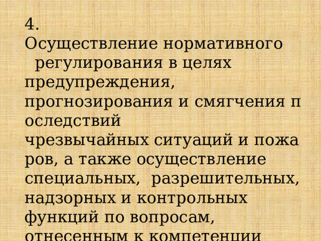 4. Осуществление нормативного     регулирования в целях предупреждения, прогнозирования и смягчения последствий чрезвычайных ситуаций и пожаров, а также осуществление специальных, разрешительных, надзорных и контрольных функций по вопросам, отнесенным к компетенции МЧС России; 