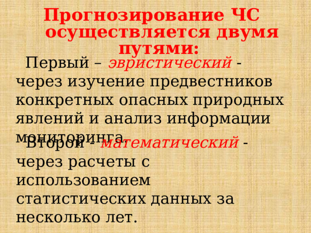 Прогнозирование ЧС осуществляется двумя путями:  Первый – эвристический - через изучение предвестников конкретных опасных природных явлений и анализ информации мониторинга.  Второй - математический - через расчеты с использованием статистических данных за несколько лет. 