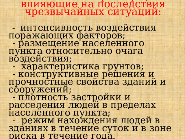 Основные факторы, влияющие на последствия чрезвычайных ситуаций: - интенсивность воздействия поражающих факторов; - размещение населенного пункта относительно очага воздействия; - характеристика грунтов; - конструктивные решения и прочностные свойства зданий и сооружений; - плотность застройки и расселения людей в пределах населённого пункта; - режим нахождения людей в зданиях в течение суток и в зоне риска в течение года. 