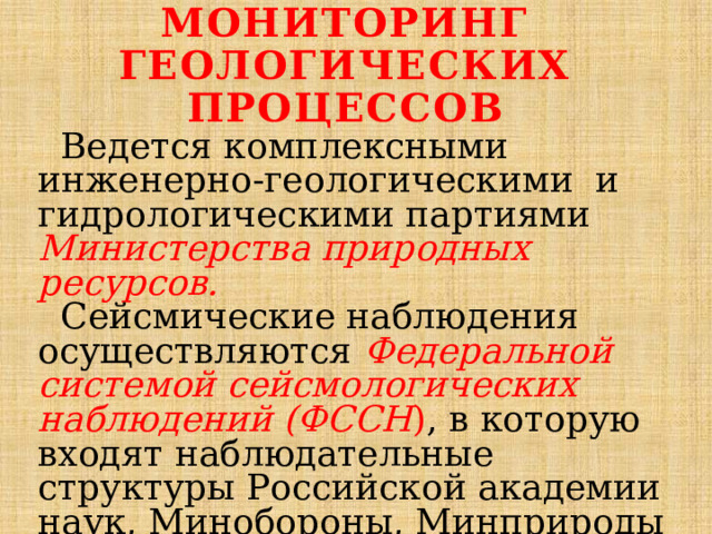 Мониторинг геологических процессов  Ведется комплексными инженерно-геологическими и гидрологическими партиями Министерства природных ресурсов.  Сейсмические наблюдения осуществляются Федеральной системой сейсмологических наблюдений (ФССН ) , в которую входят наблюдательные структуры Российской академии наук, Минобороны, Минприроды и др. 
