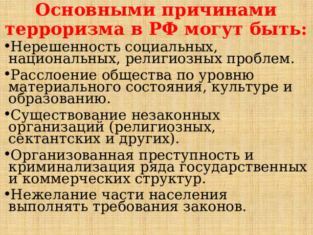 Основными причинами терроризма в РФ могут быть: Нерешенность социальных, национальных, религиозных проблем. Расслоение общества по уровню материального состояния, культуре и образованию. Существование незаконных организаций (религиозных, сектантских и других). Организованная преступность и криминализация ряда государственных и коммерческих структур. Нежелание части населения выполнять требования законов. 