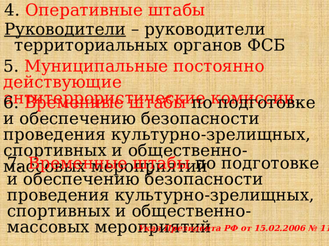 4. Оперативные штабы Руководители – руководители территориальных органов ФСБ 5. Муниципальные постоянно действующие антитеррористические комиссии . 6. Временные штабы по подготовке и обеспечению безопасности проведения культурно-зрелищных, спортивных и общественно-массовых мероприятий 7. Временные штабы по подготовке и обеспечению безопасности проведения культурно-зрелищных, спортивных и общественно-массовых мероприятий Указ Президента РФ от 15.02.2006 № 116 
