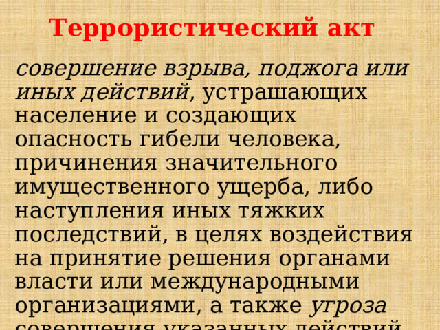 Террористический акт совершение взрыва, поджога или иных действий , устрашающих население и создающих опасность гибели человека, причинения значительного имущественного ущерба, либо наступления иных тяжких последствий, в целях воздействия на принятие решения органами власти или международными организациями, а также угроза совершения указанных действий в тех же целях. 