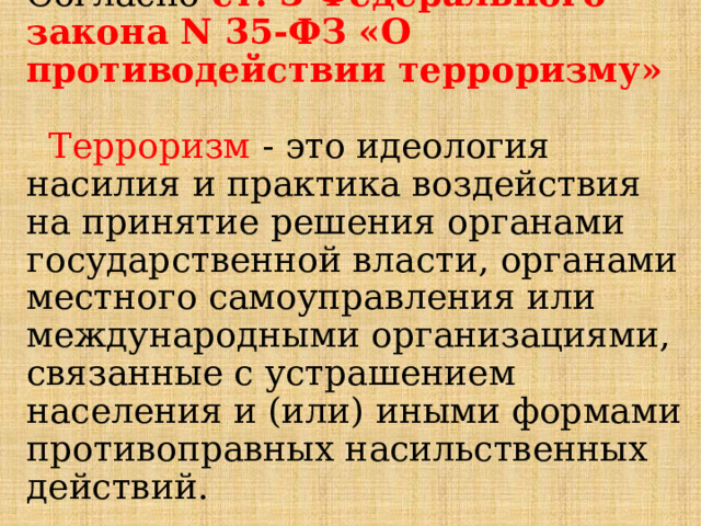 Согласно  ст. 3 Федерального закона N 35-ФЗ «О противодействии терроризму»    Терроризм - это идеология насилия и практика воздействия на принятие решения органами государственной власти, органами местного самоуправления или международными организациями, связанные с устрашением населения и (или) иными формами противоправных насильственных действий. 