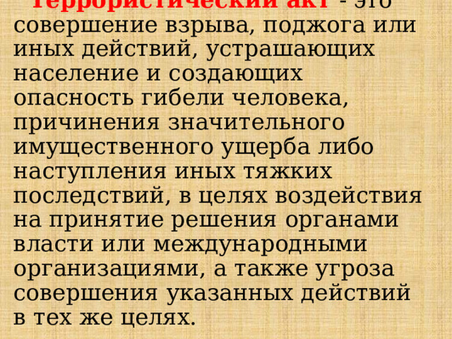 Террористический акт  - это совершение взрыва, поджога или иных действий, устрашающих население и создающих опасность гибели человека, причинения значительного имущественного ущерба либо наступления иных тяжких последствий, в целях воздействия на принятие решения органами власти или международными организациями, а также угроза совершения указанных действий в тех же целях. 