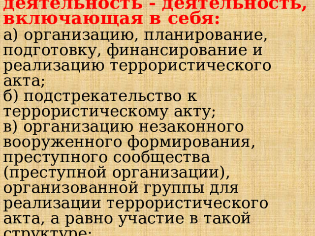  Террористическая деятельность - деятельность, включающая в себя:  а) организацию, планирование, подготовку, финансирование и реализацию террористического акта;  б) подстрекательство к террористическому акту;  в) организацию незаконного вооруженного формирования, преступного сообщества (преступной организации), организованной группы для реализации террористического акта, а равно участие в такой структуре;   