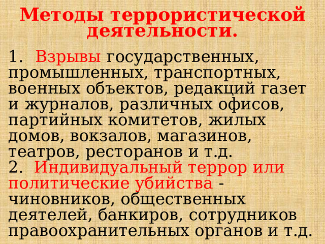 Методы террористической деятельности. 1.  Взрывы государственных, промышленных, транспортных, военных объектов, редакций газет и журналов, различных офисов, партийных комитетов, жилых домов, вокзалов, магазинов, театров, ресторанов и т.д. 2. Индивидуальный террор или политические убийства - чиновников, общественных деятелей, банкиров, сотрудников правоохранительных органов и т.д. 